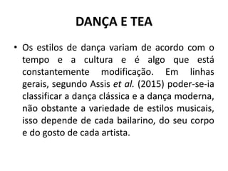 DANÇA E TEA
• Os estilos de dança variam de acordo com o
tempo e a cultura e é algo que está
constantemente modificação. Em linhas
gerais, segundo Assis et al. (2015) poder-se-ia
classificar a dança clássica e a dança moderna,
não obstante a variedade de estilos musicais,
isso depende de cada bailarino, do seu corpo
e do gosto de cada artista.
 