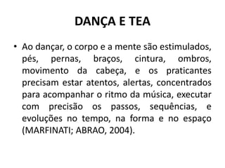 DANÇA E TEA
• Ao dançar, o corpo e a mente são estimulados,
pés, pernas, braços, cintura, ombros,
movimento da cabeça, e os praticantes
precisam estar atentos, alertas, concentrados
para acompanhar o ritmo da música, executar
com precisão os passos, sequências, e
evoluções no tempo, na forma e no espaço
(MARFINATI; ABRAO, 2004).
 