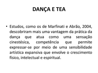 DANÇA E TEA
• Estudos, como os de Marfinati e Abrão, 2004,
descobriram mais uma vantagem da prática da
dança que atua como uma sensação
cinestésica, competência que permite
expressar-se por meio de uma sensibilidade
artística expansiva que envolve o crescimento
físico, intelectual e espiritual.
 