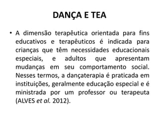DANÇA E TEA
• A dimensão terapêutica orientada para fins
educativos e terapêuticos é indicada para
crianças que têm necessidades educacionais
especiais, e adultos que apresentam
mudanças em seu comportamento social.
Nesses termos, a dançaterapia é praticada em
instituições, geralmente educação especial e é
ministrada por um professor ou terapeuta
(ALVES et al. 2012).
 