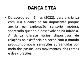 DANÇA E TEA
• De acordo com Simas (2022), para a criança
com TEA a dança se faz importante porque
auxilia na exploração sensório motora,
sobretudo quando é desenvolvida na infância.
A dança oferece vários dispositivos de
relações na existência do corpo com o mundo
produzindo novas sensações apreendidas por
meio dos passos, dos movimentos, dos ritmos
e das vibrações.
 