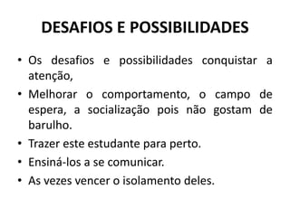 DESAFIOS E POSSIBILIDADES
• Os desafios e possibilidades conquistar a
atenção,
• Melhorar o comportamento, o campo de
espera, a socialização pois não gostam de
barulho.
• Trazer este estudante para perto.
• Ensiná-los a se comunicar.
• As vezes vencer o isolamento deles.
 