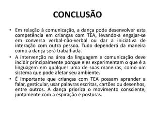 CONCLUSÃO
• Em relação à comunicação, a dança pode desenvolver esta
competência em crianças com TEA, levando-a engajar-se
em conversa verbal-não-verbal ou dar a iniciativa de
interação com outra pessoa. Tudo dependerá da maneira
como a dança será trabalhada.
• A intervenção na área da linguagem e comunicação deve
incidir principalmente porque eles experimentam o que é a
linguagem em qualquer uma de suas maneiras, como um
sistema que pode afetar seu ambiente.
• É importante que crianças com TEA possam aprender a
falar, gesticular, usar palavras escritas, cartões ou desenhos,
entre outros. A dança prioriza o movimento consciente,
juntamente com a espiração e posturas.
 