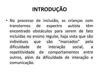 INTRODUÇÃO
• No processo de inclusão, as crianças com
transtornos de espectro autista têm
encontrado obstáculos para serem de fato
incluídas no ensino regular, haja vista que são
indivíduos que são “marcados” pela
dificuldade de interação social, a
repetitividade de comportamentos entre
outros, além da dificuldade de interação e
comunicação.
 