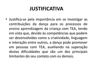 JUSTIFICATIVA
• Justifica-se pela importância em se investigar as
contribuições da dança para os processos de
ensino aprendizagem da criança com TEA, tendo
em vista que, devido às competências que podem
ser desenvolvidas como a criatividade, linguagem
e interação entre outros, a dança pode promover
em pessoas com TEA, auxiliando na superação
destas dificuldades que são um dos principais
limitantes do seu contato com os demais.
 