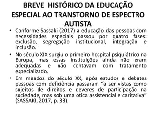 BREVE HISTÓRICO DA EDUCAÇÃO
ESPECIAL AO TRANSTORNO DE ESPECTRO
AUTISTA
• Conforme Sassaki (2017) a educação das pessoas com
necessidades especiais passou por quatro fases:
exclusão, segregação institucional, integração e
inclusão.
• No século XIX surgiu o primeiro hospital psiquiátrico na
Europa, mas essas instituições ainda não eram
adequadas e não contavam com tratamento
especializado.
• Em meados do século XX, após estudos e debates
pessoas com deficiência passaram “a ser vistas como
sujeitos de direitos e deveres de participação na
sociedade, mas sob uma ótica assistencial e caritativa”
(SASSAKI, 2017, p. 33).
 