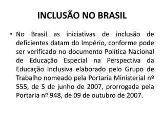 INCLUSÃO NO BRASIL
• No Brasil as iniciativas de inclusão de
deficientes datam do Império, conforme pode
ser verificado no documento Política Nacional
de Educação Especial na Perspectiva da
Educação Inclusiva elaborado pelo Grupo de
Trabalho nomeado pela Portaria Ministerial nº
555, de 5 de junho de 2007, prorrogada pela
Portaria nº 948, de 09 de outubro de 2007.
 