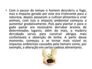 • Com o passar do tempo o homem descobriu o fogo,
  mas o impacto gerado por este era irrelevante para a
  natureza, depois passaram a cultivar alimentos e criar
  animais, com isso o impacto ambiental começou a
  aumentar gradativamente. Pois para plantar e para o
  gado pastar era necessário derrubar árvores de
  determinados lugares, além do mais, a madeira
  derrubada servia para construir abrigos mais
  confortáveis e obtenção de lenha. A partir desse
  momento, começou a se tornar mais visível os
  impactos ambientais causados pelo homem como, por
  exemplo, a alteração em certas cadeias alimentares.
 