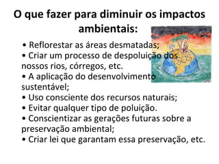 O que fazer para diminuir os impactos
             ambientais:
 • Reflorestar as áreas desmatadas;
 • Criar um processo de despoluição dos
 nossos rios, córregos, etc.
 • A aplicação do desenvolvimento
 sustentável;
 • Uso consciente dos recursos naturais;
 • Evitar qualquer tipo de poluição.
 • Conscientizar as gerações futuras sobre a
 preservação ambiental;
 • Criar lei que garantam essa preservação, etc.
 
