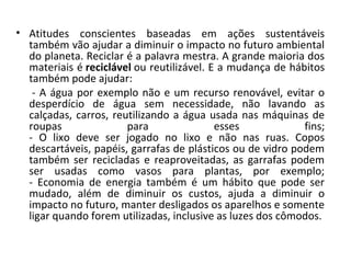 • Atitudes conscientes baseadas em ações sustentáveis
  também vão ajudar a diminuir o impacto no futuro ambiental
  do planeta. Reciclar é a palavra mestra. A grande maioria dos
  materiais é reciclável ou reutilizável. E a mudança de hábitos
  também pode ajudar:
   - A água por exemplo não e um recurso renovável, evitar o
  desperdício de água sem necessidade, não lavando as
  calçadas, carros, reutilizando a água usada nas máquinas de
  roupas               para                esses            fins;
  - O lixo deve ser jogado no lixo e não nas ruas. Copos
  descartáveis, papéis, garrafas de plásticos ou de vidro podem
  também ser recicladas e reaproveitadas, as garrafas podem
  ser usadas como vasos para plantas, por exemplo;
  - Economia de energia também é um hábito que pode ser
  mudado, além de diminuir os custos, ajuda a diminuir o
  impacto no futuro, manter desligados os aparelhos e somente
  ligar quando forem utilizadas, inclusive as luzes dos cômodos.
 