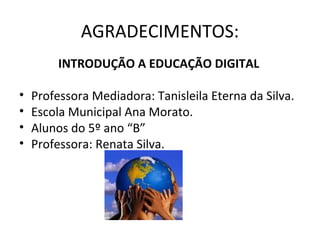 AGRADECIMENTOS:
         INTRODUÇÃO A EDUCAÇÃO DIGITAL

•   Professora Mediadora: Tanisleila Eterna da Silva.
•   Escola Municipal Ana Morato.
•   Alunos do 5º ano “B”
•   Professora: Renata Silva.
 