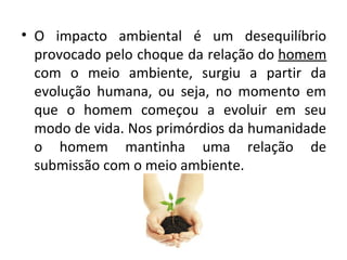 • O impacto ambiental é um desequilíbrio
  provocado pelo choque da relação do homem
  com o meio ambiente, surgiu a partir da
  evolução humana, ou seja, no momento em
  que o homem começou a evoluir em seu
  modo de vida. Nos primórdios da humanidade
  o homem mantinha uma relação de
  submissão com o meio ambiente.
 