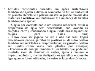 • Atitudes conscientes baseadas em ações sustentáveis
  também vão ajudar a diminuir o impacto no futuro ambiental
  do planeta. Reciclar é a palavra mestra. A grande maioria dos
  materiais é reciclável ou reutilizável. E a mudança de hábitos
  também pode ajudar:
   - A água por exemplo não e um recurso renovável, evitar o
  desperdício de água sem necessidade, não lavando as
  calçadas, carros, reutilizando a água usada nas máquinas de
  roupas               para                esses            fins;
  - O lixo deve ser jogado no lixo e não nas ruas. Copos
  descartáveis, papéis, garrafas de plásticos ou de vidro podem
  também ser recicladas e reaproveitadas, as garrafas podem
  ser usadas como vasos para plantas, por exemplo;
  - Economia de energia também é um hábito que pode ser
  mudado, além de diminuir os custos, ajuda a diminuir o
  impacto no futuro, manter desligados os aparelhos e somente
  ligar quando forem utilizadas, inclusive as luzes dos cômodos.
 