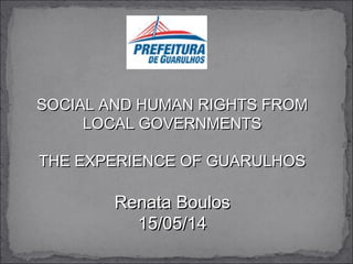 SOCIAL AND HUMAN RIGHTS FROMSOCIAL AND HUMAN RIGHTS FROM
LOCAL GOVERNMENTSLOCAL GOVERNMENTS
THE EXPERIENCE OF GUARULHOSTHE EXPERIENCE OF GUARULHOS
Renata BoulosRenata Boulos
15/05/1415/05/14
 