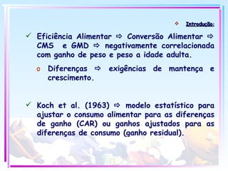 Introdução : Eficiência Alimentar    Conversão Alimentar    CMS  e GMD    negativamente correlacionada com ganho de peso e peso a idade adulta. Diferenças    exigências de mantença e crescimento. Koch et al. (1963)    modelo estatístico para ajustar o consumo alimentar para as diferenças de ganho (CAR) ou ganhos ajustados para as diferenças de consumo (ganho residual). 