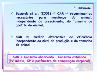 Introdução :   Basarab et al. (2001)    CAR    requerimentos necessários para mantença do animal, independente do crescimento, do tamanho ou apetite do animal. CAR    medida alternativa de eficiência independente do nível de produção e do tamanho do animal. CAR = Consumo observado – Consumo estimado (PV médio, GP e parâmetro de composição corporal) 