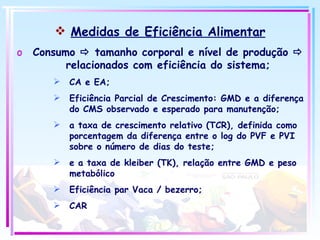 Medidas de Eficiência Alimentar Consumo    tamanho corporal e nível de produção    relacionados com eficiência do sistema; CA e EA; Eficiência Parcial de Crescimento: GMD e a diferença do CMS observado e esperado para manutenção; a taxa de crescimento relativo (TCR), definida como porcentagem da diferença entre o log do PVF e PVI sobre o número de dias do teste;  e a taxa de kleiber (TK), relação entre GMD e peso metabólico  Eficiência par Vaca / bezerro; CAR 