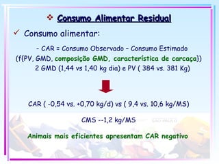 Consumo Alimentar Residual Consumo alimentar: -  CAR = Consumo Observado – Consumo Estimado (f{PV, GMD,  composição GMD, característica de carcaça }) 2 GMD (1,44 vs 1,40 kg dia) e PV ( 384 vs. 381 Kg) CAR ( -0,54 vs. +0,70 kg/d) vs ( 9,4 vs. 10,6 kg/MS) CMS --1,2 kg/MS Animais mais eficientes apresentam CAR negativo   
