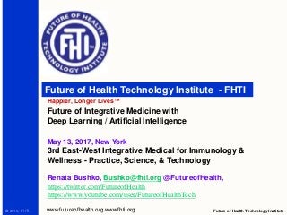 Future of Health Technology Institute - FHTI
Happier, Longer Lives™
Future of Health Technology Institutewww.futureofhealth.org www.fhti.org© 2016, FHTI.
Future of Integrative Medicine with
Deep Learning / Artificial Intelligence
May 13, 2017, New York
3rd East-West Integrative Medical for Immunology &
Wellness - Practice, Science, & Technology
Renata Bushko, Bushko@fhti.org @FutureofHealth,
https://twitter.com/FutureofHealth
https://www.youtube.com/user/FutureofHealthTech
 