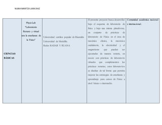 NUBIA MARITZA LARA DIAZ
CIENCIAS
BÁSICAS
Physi-Lab
"Laboratorio
Remoto y virtual
para la enseñanza de
la Física"
Universidad católica popular de Risaralda
Universidad de Medellín.
Redes RADAR Y RUANA
El presente proyecto busca desarrollar
bajo el esquema de laboratorio de
física y bajo una misma plataforma,
un conjunto de prácticas de
laboratorio de Física en el área de
mecánica clásica, la mecánica
ondulatoria, la electricidad y el
magnetismo que puedan ser
ejecutadas de manera remota, en
asocio con prácticas de laboratorio
virtuales que complementen las
prácticas remotas; estos laboratorios
se diseñan de tal forma que permita
mejorar las estrategias de enseñanza y
aprendizaje para cursos de Física a
nivel básico e intermedio.
Comunidad académica nacional
e internacional.
 