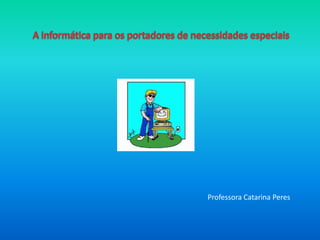 A informática para os portadores de necessidades especiais Professora Catarina Peres 