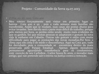  1º Dia_03_07_2013_Cota 400
 Meu roteiro forçosamente será visitar em primeiro lugar os
bairros Cota 400 e 95 , pois a cada semana mais famílias são
transferidas. Assim que se mudam, suas casas são postas abaixo para
evitar invasões. Sem dúvida será a parte mais difícil do trabalho, porque
pelo menos por hora, as perdas estão sendo muito mais evidentes do
que os ganhos. Sei que muitas pessoas se adaptaram e gostam da nova
vida lá embaixo em Cubatão. Outras não gostam e estão com muita
dificuldade para pagar as prestações das novas moradias.Por hora o
clima aqui em cima é de medo e desconfiança. Aqui na Cota 400, tudo
foi derrubado, pois a comunidade se encontrava dentro da mata
preservada pelo Parque Estadual. Apenas alguns moradores
permanecem aguardando transferência para os condomínios,
com exceção de seu Carlinhos , Carlos Souza 82 anos, o morador mais
antigo, que não pretende sair e entrou na Justiça contra a remoção.
Projeto - Comunidade da Serra 19.07.2013
 