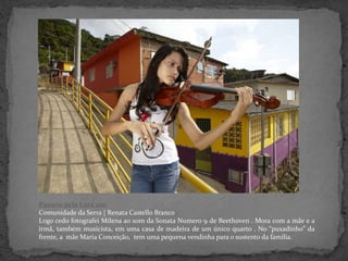 Passeio pela Cota 200
Comunidade da Serra | Renata Castello Branco
Logo cedo fotografei Milena ao som da Sonata Numero 9 de Beethoven . Mora com a mãe e a
irmã, também musicista, em uma casa de madeira de um único quarto . No “puxadinho” da
frente, a mãe Maria Conceição, tem uma pequena vendinha para o sustento da família.
 