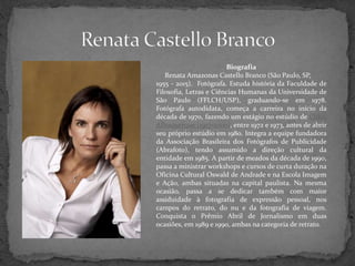 Biografia
Renata Amazonas Castello Branco (São Paulo, SP,
1955 - 2015). Fotógrafa. Estuda história da Faculdade de
Filosofia, Letras e Ciências Humanas da Universidade de
São Paulo (FFLCH/USP), graduando-se em 1978.
Fotógrafa autodidata, começa a carreira no início da
década de 1970, fazendo um estágio no estúdio de Chico
Albuquerque (1917-2000), entre 1972 e 1973, antes de abrir
seu próprio estúdio em 1980. Integra a equipe fundadora
da Associação Brasileira dos Fotógrafos de Publicidade
(Abrafoto), tendo assumido a direção cultural da
entidade em 1985. A partir de meados da década de 1990,
passa a ministrar workshops e cursos de curta duração na
Oficina Cultural Oswald de Andrade e na Escola Imagem
e Ação, ambas situadas na capital paulista. Na mesma
ocasião, passa a se dedicar também com maior
assiduidade à fotografia de expressão pessoal, nos
campos do retrato, do nu e da fotografia de viagem.
Conquista o Prêmio Abril de Jornalismo em duas
ocasiões, em 1989 e 1990, ambas na categoria de retrato.
 
