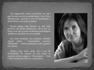 Foi registrando rostos (anônimos ou não)
que fez sua carreira na publicidade. Com Chico
Albuquerque, aprende a arte da iluminação e
desenvolveu amor pelos retratos.
Renata pegou uma câmera na mão pela
primeira vez ainda adolescente. De lá pra cá,
foram mais de 30 anos recebendo personagens
“públicos e privados” em seu estúdio.
Em 2008 produziu seu primeiro trabalho
autoral sobre comunidades carentes:
“Heliópolis” – favela paulistana onde passaria
oito meses.
Quatro anos mais tarde, foi a vez de
Paraisópolis. Do interior de cem casas, os
registros deram origem a “Paraisópolis – Uma
Cidade Dentro da Outra” e a exposições.
 