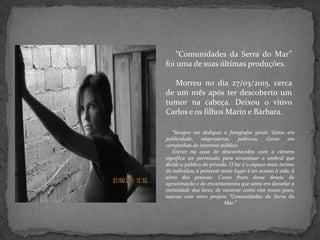 “Comunidades da Serra do Mar”
foi uma de suas últimas produções.
Morreu no dia 27/03/2015, cerca
de um mês após ter descoberto um
tumor na cabeça. Deixou o viúvo
Carlos e os filhos Marin e Bárbara.
“Sempre me dediquei a fotografar gente. Gente em
publicidade, empresários, políticos. Gente em
campanhas de interesse público.
Entrar na casa de desconhecidos com a câmera
significa ter permissão para atravessar o umbral que
divide o público do privado. O lar é o espaço mais íntimo
do indivíduo, e penetrar neste lugar é ter acesso à vida, à
alma das pessoas. Como fruto desse desejo da
aproximação e do encantamento que sinto em desvelar a
intimidade dos lares, de mostrar como vive nosso povo,
nasceu este novo projeto “Comunidades da Serra do
Mar.”
 