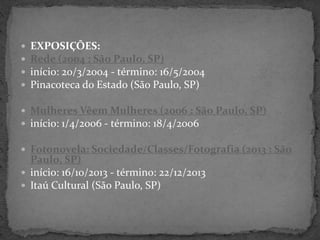  EXPOSIÇÕES:
 Rede (2004 : São Paulo, SP)
 início: 20/3/2004 - término: 16/5/2004
 Pinacoteca do Estado (São Paulo, SP)
 Mulheres Vêem Mulheres (2006 : São Paulo, SP)
 início: 1/4/2006 - término: 18/4/2006
 Fotonovela: Sociedade/Classes/Fotografia (2013 : São
Paulo, SP)
 início: 16/10/2013 - término: 22/12/2013
 Itaú Cultural (São Paulo, SP)
 