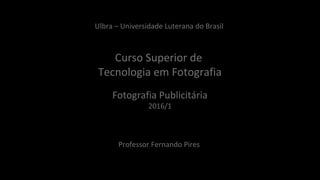 Ulbra – Universidade Luterana do Brasil
Curso Superior de
Tecnologia em Fotografia
Fotografia Publicitária
2016/1
Professor Fernando Pires
 