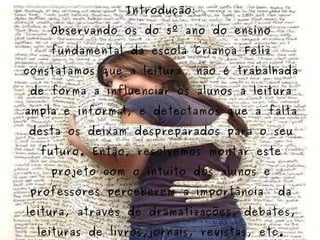 Projeto Leitura Introdução: Observando os do 5º ano do ensino fundamental da escola Criança Feliz constatamos que a leitura  não é trabalhada de forma a influenciar os alunos a leitura ampla e informal, e detectamos que a falta desta os deixam despreparados para o seu futuro. Então, resolvemos montar este projeto com o intuito dos alunos e professores perceberem a importância  da leitura, através de dramatizações, debates, leituras de livros,jornais, revistas, etc. 