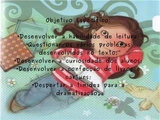 Objetivo Específico: Desenvolver a habilidade de leitura; Questionar os vários problemas desenvolvidos no texto; Desenvolver a curiosidade dos alunos; Desenvolver a confecção de livros e cartuns; Despertar a timidez para a dramatização. 