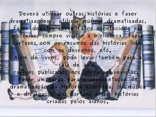 Deverá utilizar outras histórias e fazer dramatizações , utilizar músicas dramatizadas, fazer debates sobre fatos acontecidos nas histórias, sempre visitar a biblioteca, fazer cartazes com os resumos das histórias lidas com os desenhos, etc. Além de livros, pode levar também para a sala de aula, cartuns publicados nos jornais e revistas.  Fazer um Sarau para a apresentação de dramatização da história escolhida, da música e divulgação dos cartuns e das histórias criadas pelos alunos. 