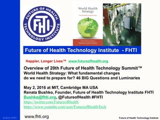 Future of Health Technology Institute - FHTI
Happier, Longer Lives™ www.futureofhealth.org
Future of Health Technology Institutewww.fhti.org© 2012, FHTI.
Overview of 20th Future of Health Technology Summit™
World Health Strategy: What fundamental changes
do we need to prepare for? 46 BIG Questions and Luminaries
May 2, 2016 at MIT, Cambridge MA USA
Renata Bushko, Founder, Future of Health Technology Institute FHTI
Bushko@fhti.org, @FutureofHealth #FHTI
https://twitter.com/FutureofHealth
https://www.youtube.com/user/FutureofHealthTech
© Photo, Peter Menzel
 