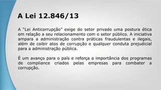 A Lei 12.846/13
A “Lei Anticorrupção” exige do setor privado uma postura ética
em relação a seu relacionamento com o setor público. A iniciativa
ampara a administração contra práticas fraudulentas e ilegais,
além de coibir atos de corrupção e qualquer conduta prejudicial
para a administração pública.
É um avanço para o país e reforça a importância dos programas
de compliance criados pelas empresas para combater a
corrupção.
 