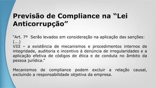 Previsão de Compliance na “Lei
Anticorrupção”
“Art. 7º Serão levados em consideração na aplicação das sanções:
(...)
VIII – a existência de mecanismos e procedimentos internos de
integridade, auditoria e incentivo à denúncia de irregularidades e a
aplicação efetiva de códigos de ética e de conduta no âmbito da
pessoa jurídica.”
Mecanismos de compliance podem excluir a relação causal,
excluindo a responsabilidade objetiva da empresa.
 