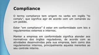 Compliance
O termo compliance tem origem no verbo em inglês “to
comply”, que significa agir de acordo com um comando ou
um pedido.
Estar “em compliance” é estar em conformidade com leis e
regulamentos externos e internos.
Manter a empresa em conformidade significa atender aos
normativos dos órgãos reguladores, de acordo com as
atividades desenvolvidas pela sua empresa, bem como dos
regulamentos internos, principalmente aqueles inerentes ao
seu controle interno.
 