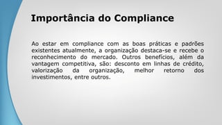 Importância do Compliance
Ao estar em compliance com as boas práticas e padrões
existentes atualmente, a organização destaca-se e recebe o
reconhecimento do mercado. Outros benefícios, além da
vantagem competitiva, são: desconto em linhas de crédito,
valorização da organização, melhor retorno dos
investimentos, entre outros.
 
