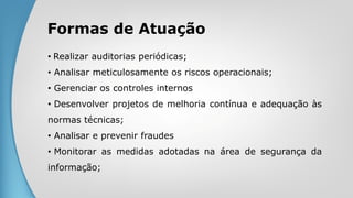Formas de Atuação
• Realizar auditorias periódicas;
• Analisar meticulosamente os riscos operacionais;
• Gerenciar os controles internos
• Desenvolver projetos de melhoria contínua e adequação às
normas técnicas;
• Analisar e prevenir fraudes
• Monitorar as medidas adotadas na área de segurança da
informação;
 