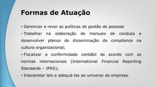 Formas de Atuação
• Gerenciar e rever as políticas de gestão de pessoas
• Trabalhar na elaboração de manuais de conduta e
desenvolver planos de disseminação do compliance na
cultura organizacional;
• Fiscalizar a conformidade contábil de acordo com as
normas internacionais (International Financial Reporting
Standards – IFRS);
• Interpretar leis e adequá-las ao universo da empresa.
 