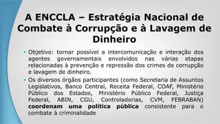 A ENCCLA – Estratégia Nacional de
Combate à Corrupção e à Lavagem de
Dinheiro
 Objetivo: tornar possível a intercomunicação e interação dos
agentes governamentais envolvidos nas várias etapas
relacionadas à prevenção e repressão dos crimes de corrupção
e lavagem de dinheiro.
 Os diversos órgãos participantes (como Secretaria de Assuntos
Legislativos, Banco Central, Receita Federal, COAF, Ministério
Público dos Estados, Ministério Público Federal, Justiça
Federal, ABIN, CGU, Controladorias, CVM, FEBRABAN)
coordenam uma política pública consistente para o
combate à criminalidade
 