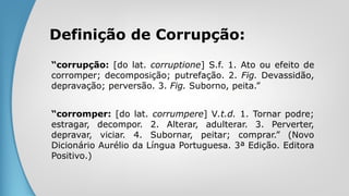 Definição de Corrupção:
“corrupção: [do lat. corruptione] S.f. 1. Ato ou efeito de
corromper; decomposição; putrefação. 2. Fig. Devassidão,
depravação; perversão. 3. Fig. Suborno, peita.”
“corromper: [do lat. corrumpere] V.t.d. 1. Tornar podre;
estragar, decompor. 2. Alterar, adulterar. 3. Perverter,
depravar, viciar. 4. Subornar, peitar; comprar.” (Novo
Dicionário Aurélio da Língua Portuguesa. 3ª Edição. Editora
Positivo.)
 