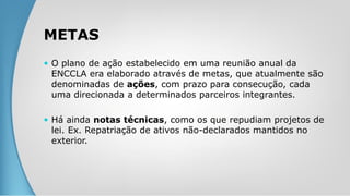 METAS
 O plano de ação estabelecido em uma reunião anual da
ENCCLA era elaborado através de metas, que atualmente são
denominadas de ações, com prazo para consecução, cada
uma direcionada a determinados parceiros integrantes.
 Há ainda notas técnicas, como os que repudiam projetos de
lei. Ex. Repatriação de ativos não-declarados mantidos no
exterior.
 