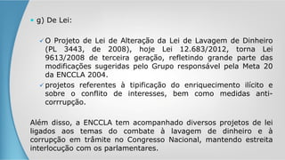  g) De Lei:
 O Projeto de Lei de Alteração da Lei de Lavagem de Dinheiro
(PL 3443, de 2008), hoje Lei 12.683/2012, torna Lei
9613/2008 de terceira geração, refletindo grande parte das
modificações sugeridas pelo Grupo responsável pela Meta 20
da ENCCLA 2004.
 projetos referentes à tipificação do enriquecimento ilícito e
sobre o conflito de interesses, bem como medidas anti-
corrrupção.
Além disso, a ENCCLA tem acompanhado diversos projetos de lei
ligados aos temas do combate à lavagem de dinheiro e à
corrupção em trâmite no Congresso Nacional, mantendo estreita
interlocução com os parlamentares.
 