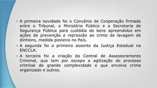  A primeira novidade foi o Convênio de Cooperação firmado
entre o Tribunal, o Ministério Público e a Secretaria de
Segurança Pública para custódia de bens apreendidos em
ações de prevenção e repressão ao crime de lavagem de
dinheiro, medida pioneira no País.
 A segunda foi o primeiro assento da Justiça Estadual na
ENCCLA.
 A terceira foi a criação da Central de Assessoramento
Criminal, que tem por escopo a agilização do processo
criminal de grande complexidade e que envolva crime
organizado e outros.
 