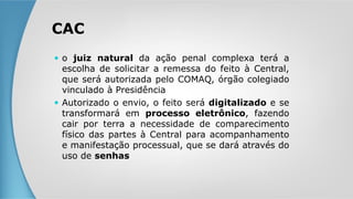  o juiz natural da ação penal complexa terá a
escolha de solicitar a remessa do feito à Central,
que será autorizada pelo COMAQ, órgão colegiado
vinculado à Presidência
 Autorizado o envio, o feito será digitalizado e se
transformará em processo eletrônico, fazendo
cair por terra a necessidade de comparecimento
físico das partes à Central para acompanhamento
e manifestação processual, que se dará através do
uso de senhas
CAC
 