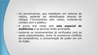  Os serventuários, que trabalham em sistema de
rodízio, poderão ser identificados através de
códigos (“funcionários sem rosto), evitando-se
contato com o público.
 A prova oral conta com sala especial de
audiências e as perícias terão prioridade.
 contorna os inconvenientes já verificados com as
varas especializadas, como os sucessivos conflitos
de competência, a concentração de poder em um
só órgão,
 