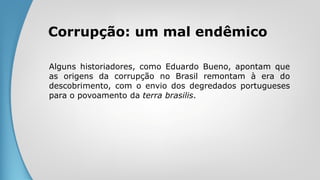 Corrupção: um mal endêmico
Alguns historiadores, como Eduardo Bueno, apontam que
as origens da corrupção no Brasil remontam à era do
descobrimento, com o envio dos degredados portugueses
para o povoamento da terra brasilis.
 
